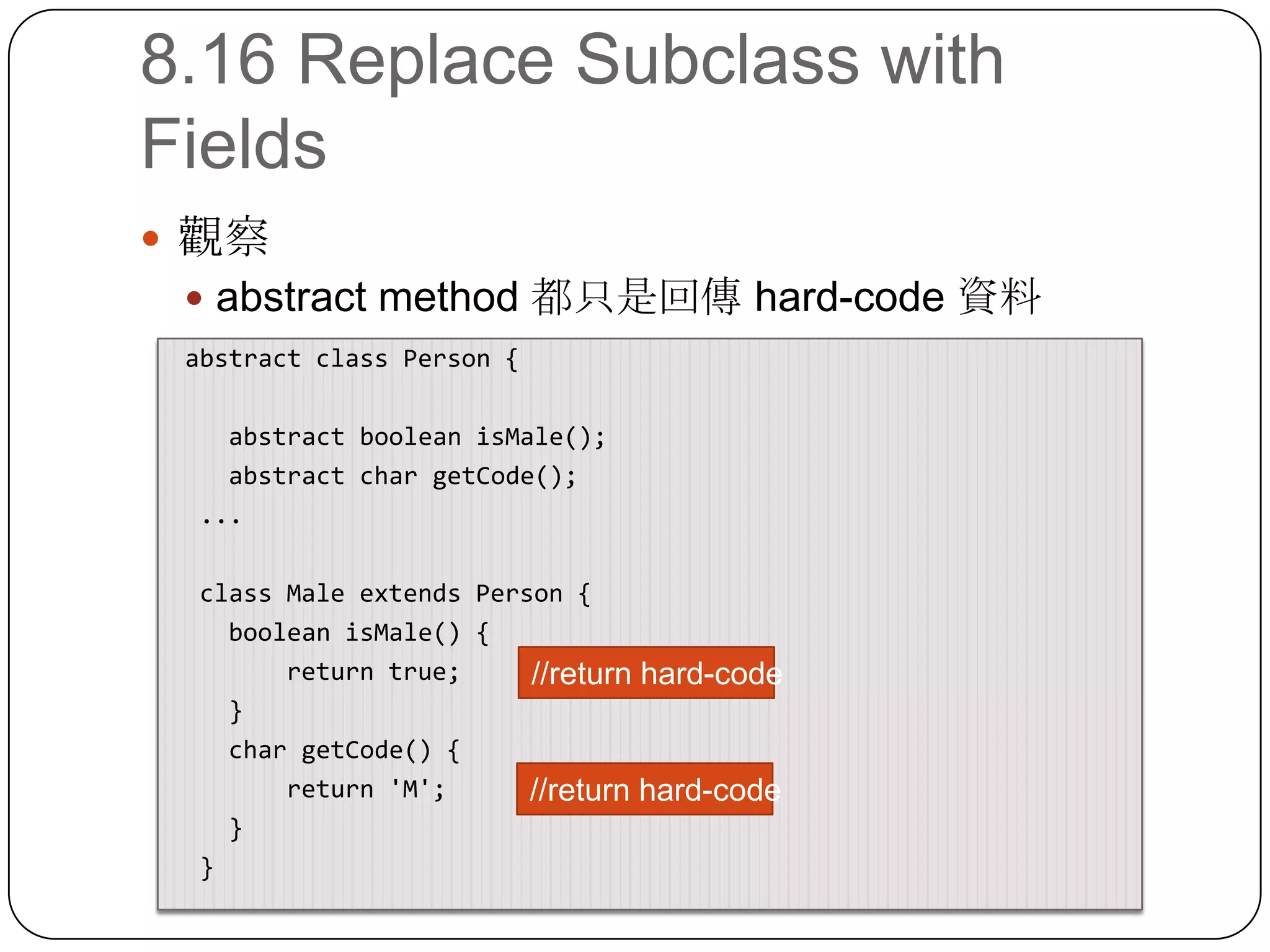 8.16 Replace Subclass with Fields觀察abstract method 都只是回傳 hard-code 資料 abstract class Person {    abstract booleanisMale();    abstract char getCode();  ...  class Male extends Person {booleanisMale() {        return true;    }    char getCode() {        return 'M';    }  }//return hard-code//return hard-code