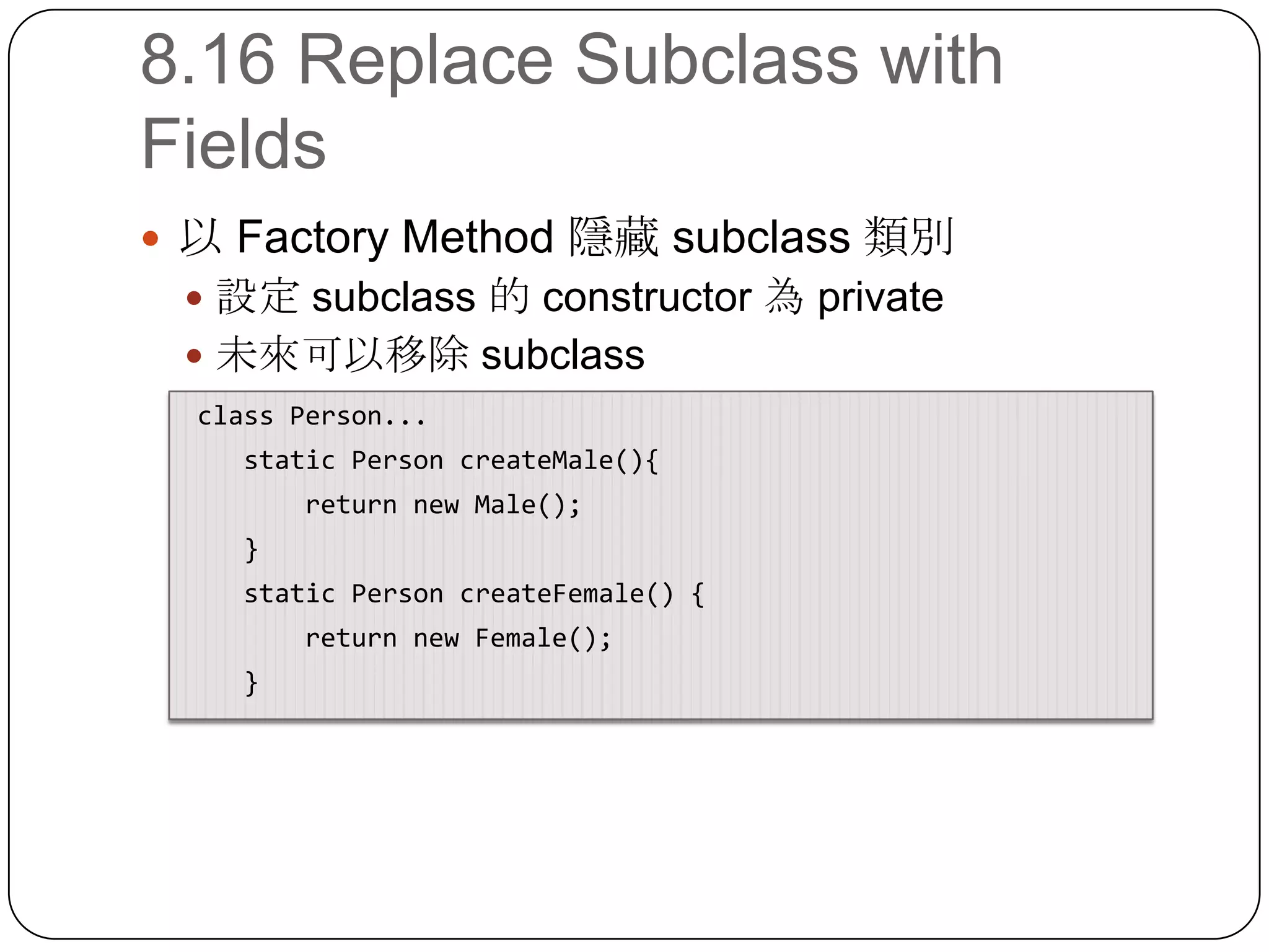 8.16 Replace Subclass with Fields以 Factory Method 隱藏 subclass 類別設定 subclass 的 constructor 為 private未來可以移除 subclass class Person...    static Person createMale(){        return new Male();    }    static Person createFemale() {        return new Female();    }