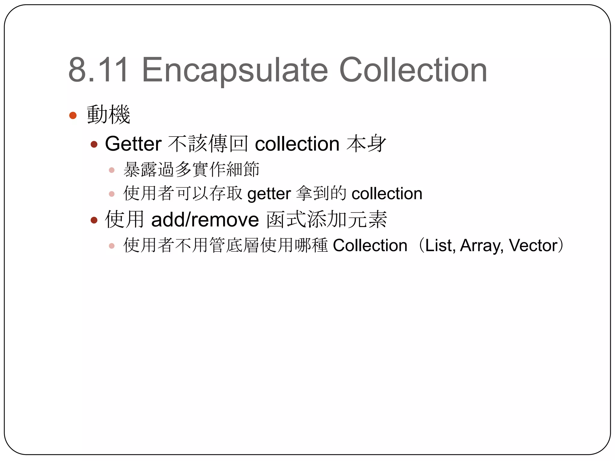 8.11 Encapsulate Collection動機Getter 不該傳回 collection 本身暴露過多實作細節使用者可以存取 getter 拿到的 collection使用 add/remove 函式添加元素使用者不用管底層使用哪種 Collection（List, Array, Vector）