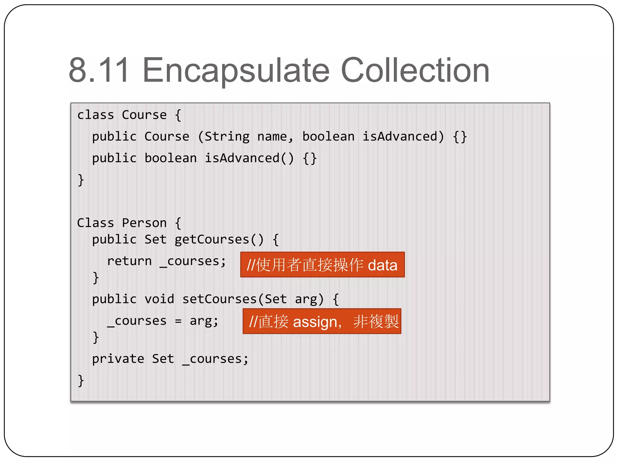 8.11 Encapsulate Collectionclass Course {  public Course (String name, booleanisAdvanced) {}  public booleanisAdvanced() {}}Class Person {  public Set getCourses() {   return _courses;  } public void setCourses(Set arg) {   _courses = arg;  } private Set _courses;}//使用者直接操作 data//直接 assign，非複製