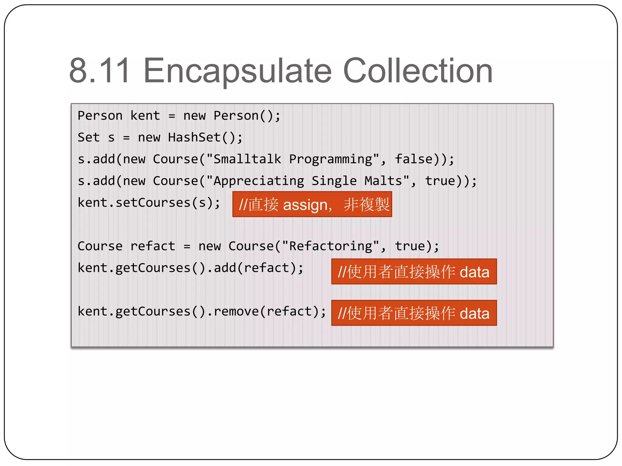 8.11 Encapsulate CollectionPerson kent = new Person();Set s = new HashSet();s.add(new Course("Smalltalk Programming", false));s.add(new Course("Appreciating Single Malts", true));kent.setCourses(s);Course refact = new Course("Refactoring", true);kent.getCourses().add(refact);kent.getCourses().remove(refact);//直接 assign，非複製//使用者直接操作 data//使用者直接操作 data
