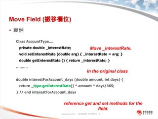 Classification 4/22/201110Move Field (搬移欄位)範例Class AccountType….   private double _interestRate;void setInterestRate (double arg) { _interestRate = arg; }   double getInterestRate () { return _interestRate; }……….double interestForAccount_days (double amount, int days) {   return _type.getInterestRate() * amount * days/365;} // end interestForAccount_daysMove _interestRate.In the original classreference get and set methods for the field.