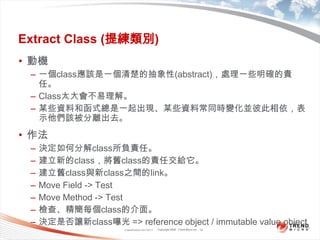 Classification 4/22/201112Extract Class (提練類別)動機一個class應該是一個清楚的抽象性(abstract)，處理一些明確的責任。Class太大會不易理解。某些資料和函式總是一起出現、某些資料常同時變化並彼此相依，表示他們該被分離出去。作法決定如何分解class所負責任。建立新的class，將舊class的責任交給它。建立舊class與新class之間的link。Move Field -> TestMove Method -> Test檢查、精簡每個class的介面。決定是否讓新class曝光 => reference object / immutable value object