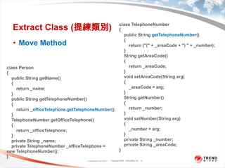 Extract Class (提練類別)Move MethodClassification 4/22/201115class TelephoneNumber{    public String getTelephoneNumber(){        return ("(" + _areaCode + ") " + _number);}    String getAreaCode(){        return _areaCode;}    void setAreaCode(String arg){        _areaCode = arg;}    String getNumber(){        return _number;}    void setNumber(String arg){        _number = arg;}    private String _number;    private String _areaCode;}class Person{    public String getName(){        return _name;}    public String getTelephoneNumber(){        return _officeTelephone.getTelephoneNumber();}TelephoneNumbergetOfficeTelephone(){        return _officeTelephone;}    private String _name;    private TelephoneNumber _officeTelephone = new TelephoneNumber();}