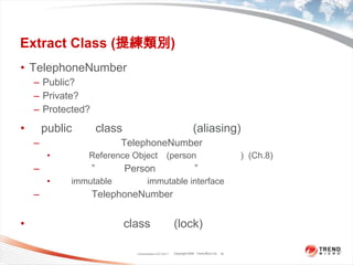 Extract Class (提練類別)TelephoneNumberPublic?Private?Protected?若public新的class，要考慮別名(aliasing)的問題允許任何物件修改TelephoneNumber物件的任何部份使它成為Reference Object。(person為的存取點)  (Ch.8)不許任何人”不透過Person就修改它”設為immutable或是提供immutable interface。先複製一個TelephoneNumber物件，將這個物件傳給用戶，當然這也會造成一定程度的迷惑。你可以為提煉後的class加鎖(lock)。但要小心鎖定的問題。Classification 4/22/201116