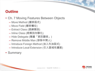 OutlineCh. 7 Moving Features Between ObjectsMove Method (搬移函式)Move Field (搬移欄位)Extract Class (提練類別)Inline Class (將類別內聯化)Hide Delegate (隱藏「委託關係」)Remove Middle Man (移除中間人)Introduce Foreign Method (加入外加函式)Introduce Local Extension (引入區域性擴展)SummaryClassification 4/22/20112