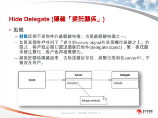 Classification 4/22/201122Hide Delegate (隱藏「委託關係」)動機封裝即使不是物件的最關鍵特徵，也是最關鍵特徵之一。如果某個客戶呼叫了「建立於server object的某個欄位基礎之上」的函式，客戶就必需知道這個委託物件(delegate object)，萬一委託關係發生變化，客戶也得相應變化。將委託關係隱藏起來，去除這種依存性，將變化限制在server中，不會波及客戶。