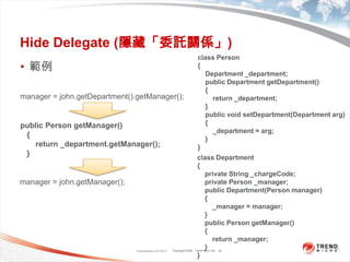 Classification 4/22/201124Hide Delegate (隱藏「委託關係」)class Person{    Department _department;    public Department getDepartment(){        return _department;}    public void setDepartment(Department arg){        _department = arg;}}範例manager = john.getDepartment().getManager(); public Person getManager(){        return _department.getManager();}class Department{    private String _chargeCode;    private Person _manager;    public Department(Person manager){        _manager = manager;}    public Person getManager(){        return _manager;}}manager = john.getManager();