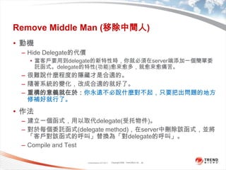 Classification 4/22/201126Remove Middle Man (移除中間人)動機Hide Delegate的代價當客戶要用到delegate的新特性時，你就必須在server端添加一個簡單委託函式。delegate的特性(功能)愈來愈多，就愈來愈痛苦。很難說什麼程度的隱藏才是合適的。隨著系統的變化，改成合適的就好了。重構的意義就在於：你永遠不必說什麼對不起，只要把出問題的地方修補好就行了。作法建立一個函式，用以取代delegate(受托物件)。對於每個委託函式(delegate method)，在server中刪除該函式，並將「客戶對該函式的呼叫」替換為「對delegate的呼叫」。Compile and Test