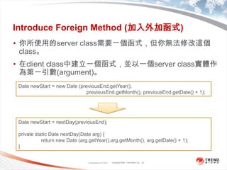 Classification 4/22/201128Introduce Foreign Method (加入外加函式)你所使用的server class需要一個函式，但你無法修改這個class。在client class中建立一個函式，並以一個server class實體作為第一引數(argument)。Date newStart = new Date (previousEnd.getYear(),previousEnd.getMonth(), previousEnd.getDate() + 1);Date newStart = nextDay(previousEnd);private static Date nextDay(Date arg) {	return new Date (arg.getYear(),arg.getMonth(), arg.getDate() + 1);}