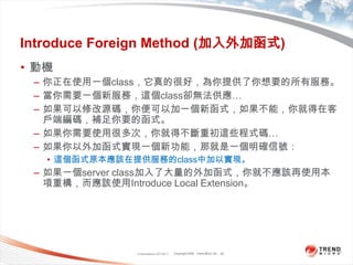 Classification 4/22/201129Introduce Foreign Method (加入外加函式)動機你正在使用一個class，它真的很好，為你提供了你想要的所有服務。當你需要一個新服務，這個class卻無法供應…如果可以修改源碼，你便可以加一個新函式，如果不能，你就得在客戶端編碼，補足你要的函式。如果你需要使用很多次，你就得不斷重初這些程式碼…如果你以外加函式實現一個新功能，那就是一個明確信號：這個函式原本應該在提供服務的class中加以實現。如果一個server class加入了大量的外加函式，你就不應該再使用本項重構，而應該使用Introduce Local Extension。