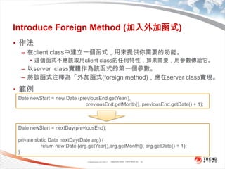 Classification 4/22/201130Introduce Foreign Method (加入外加函式)作法在client class中建立一個函式，用來提供你需要的功能。這個函式不應該取用client class的任何特性，如果需要，用參數傳給它。以server  class實體作為該函式的第一個參數。將該函式注釋為「外加函式(foreign method)，應在server class實現。範例Date newStart = new Date (previousEnd.getYear(),previousEnd.getMonth(), previousEnd.getDate() + 1);Date newStart = nextDay(previousEnd);private static Date nextDay(Date arg) {	return new Date (arg.getYear(),arg.getMonth(), arg.getDate() + 1);}