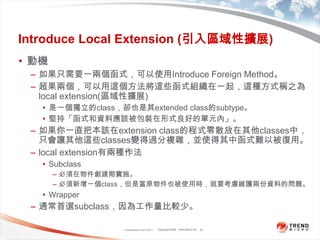 Classification 4/22/201132Introduce Local Extension (引入區域性擴展)動機如果只需要一兩個函式，可以使用Introduce Foreign Method。超果兩個，可以用這個方法將這些函式組織在一起，這種方式稱之為local extension(區域性擴展)是一個獨立的class，卻也是其extended class的subtype。堅持「函式和資料應該被包裝在形式良好的單元內」。如果你一直把本該在extension class的程式零散放在其他classes中，只會讓其他這些classes變得過分複雜，並使得其中函式難以被復用。local extension有兩種作法Subclass必須在物件創建期實施。必須新增一個class，但是當原物件也被使用時，就要考慮維護兩份資料的問題。Wrapper通常首選subclass，因為工作量比較少。