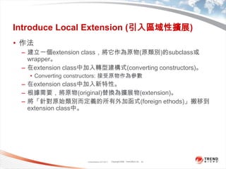 Classification 4/22/201133Introduce Local Extension (引入區域性擴展)作法建立一個extension class，將它作為原物(原類別)的subclass或wrapper。在extension class中加入轉型建構式(converting constructors)。Converting constructors: 接受原物作為參數在extension class中加入新特性。根據需要，將原物(original)替換為擴展物(extension)。將「針對原始類別而定義的所有外加函式(foreign ethods)」搬移到extension class中。