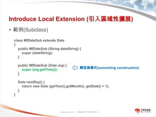 Classification 4/22/201134Introduce Local Extension (引入區域性擴展)範例(Subclass)class MfDateSub extends Date{    public MfDateSub (String dateString) {        super (dateString);}    public MfDateSub (Date arg) {        super (arg.getTime());}    Date nextDay() {        return new Date (getYear(),getMonth(), getDate() + 1);}}轉型建構式(converting constructors)