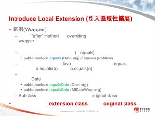 Introduce Local Extension (引入區域性擴展)範例(Wrapper)上一頁”after” method這種overriding的目的是為了向用戶隱藏wrapper的存在，這是一個好策略。不過在某些系統所提供的函式(如equals)會出問題。public booleanequals (Date arg) // causes problems這樣做是危險的，因為Java系統的其他部份都認為equals符合交換律：如果a.equals(b)為真，b.equals(a)也必為真。違反這樣的規則將使我遭遇一大堆莫名其妙的錯誤，但是又無法同時修改Date，所以建議向用戶曝露「我進行了包裝」public booleanequalsDate(Date arg)public booleanequalsDate(MfDateWraparg)Subclass則不會有這問題，只要不覆寫original class中的函式。一般來說不會在extension class中覆寫original class的函式，只會添加新函式。Classification 4/22/201136
