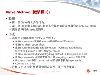Classification 4/22/20114Move Method (搬移函式)動機當一個Class有太多的行為.當一個Class與另個Class有太多合作而型成高度耦合(highly coupled).使系統中的classes更簡單。作法這個函式與哪個物件的交流比較多?檢查source class定義的method所使用的一切features.檢查sub class, super class.搬移source method to target method -> Compile target class.決定如何從source 正確引用target object.修改source method 成為delegating method. -> Compile and Test刪除source method 或將它當作一個delegating method保留下來。將source class中對source method的引用替換為target method.Compile and Test.很難決定 -> 或許移動這個函式與否，並不那麼重要。