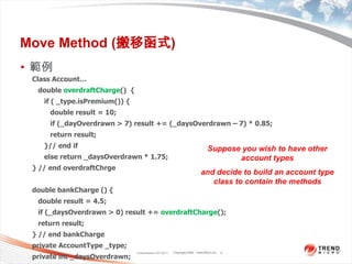 Move Method (搬移函式)範例Classification 4/22/20115Class Account…   double overdraftCharge()  {      if ( _type.isPremium()) {         double result = 10;         if (_dayOverdrawn > 7) result += (_daysOverdrawn – 7) * 0.85;         return result;      }// end if      else return _daysOverdrawn * 1.75;} // end overdraftChrgedouble bankCharge () {   double result = 4.5;   if (_daysOverdrawn > 0) result += overdraftCharge();   return result;} // end bankChargeprivate AccountType _type;private int _daysOverdrawn;Suppose you wish to have other account types and decide to build an account type class to contain the methods