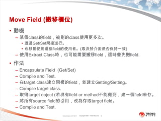 Classification 4/22/20118Move Field (搬移欄位)動機某個class的field，被別的class使用更多次。透過Get/Set間接進行。也移動使用這個field的使用者。(取決於介面是否保持一致)使用Extract Class時，也可能需要搬移field，這時會先搬field.作法Encapsulate Field  (Get/Set)Compile and Test.在target class建立同樣的field，並建立Getting/Setting。Compile target class.取得target object (若現有field or method不能做到，建一個field來存。將所有source field的引用，改為存取target field。Compile and Test.