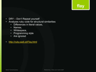 flay

• DRY – Don’t Repeat yourself
• Analyzes ruby code for structural similarities
   • Differences in literal values,
   • Names,
   • Whitespace,
   • Programming style
   • Are ignored

• http://ruby.sadi.st/Flay.html




Martin Tschischauskas                Refactoring – Does your code smell?
 