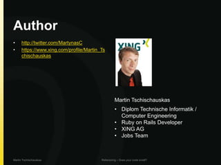 Author
•     http://twitter.com/MartynasC
•     https://www.xing.com/profile/Martin_Ts
      chischauskas




                                                   Martin Tschischauskas
                                                   • Diplom Technische Informatik /
                                                     Computer Engineering
                                                   • Ruby on Rails Developer
                                                   • XING AG
                                                   • Jobs Team



Martin Tschischauskas                     Refactoring – Does your code smell?
 