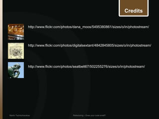 Credits

                   http://www.flickr.com/photos/dana_moos/5495380861/sizes/o/in/photostream/




                   http://www.flickr.com/photos/digitalsextant/4842845805/sizes/o/in/photostream/




                   http://www.flickr.com/photos/seatbelt67/502255276/sizes/o/in/photostream/




Martin Tschischauskas                          Refactoring – Does your code smell?
 