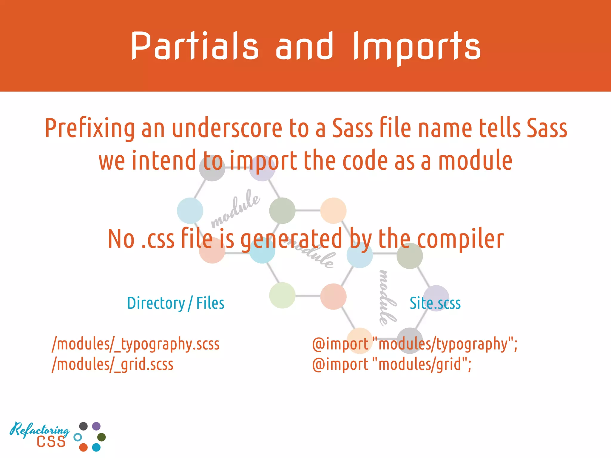 module
Prefixing an underscore to a Sass file name tells Sass
we intend to import the code as a module
No .css file is generated by the compiler
Partials and Imports
Directory / Files
/modules/_typography.scss
/modules/_grid.scss
Site.scss
@import "modules/typography";
@import "modules/grid";
Refactoring
CSS
 