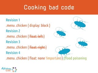 Cooking bad code
Revision 1
.menu .chicken { display: block }
Revision 2
.menu .chicken { float: left }
Revision 3
.menu .chicken { float: right }
Revision 4
.menu .chicken { float: none !important } //food poisoning
Refactoring
CSS
 