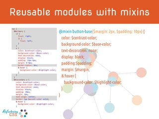 Reusable modules with mixins
@mixin button-base($margin: 2px, $padding: 10px) {
color: $contrast-color;
background-color: $base-color;
text-decoration: none;
display: block;
padding:$padding;
margin: $margin;
&:hover {
background-color: $highlight-color;
}
}
Refactoring
CSS
 