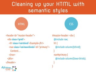 Cleaning up your HTML with semantic styles
<header id="master-header">
<div class=“row">
<h1 class="col third">Example</h1>
<nav class="col two-thirds" id="primary">
Content…
</nav>
</div>
</header>
#master-header > div {
@include row;
h1 {
@include column($third);
}
nav#primary {
@include column($two-thirds);
}
}
CSSHTML
Refactoring
CSS
 
