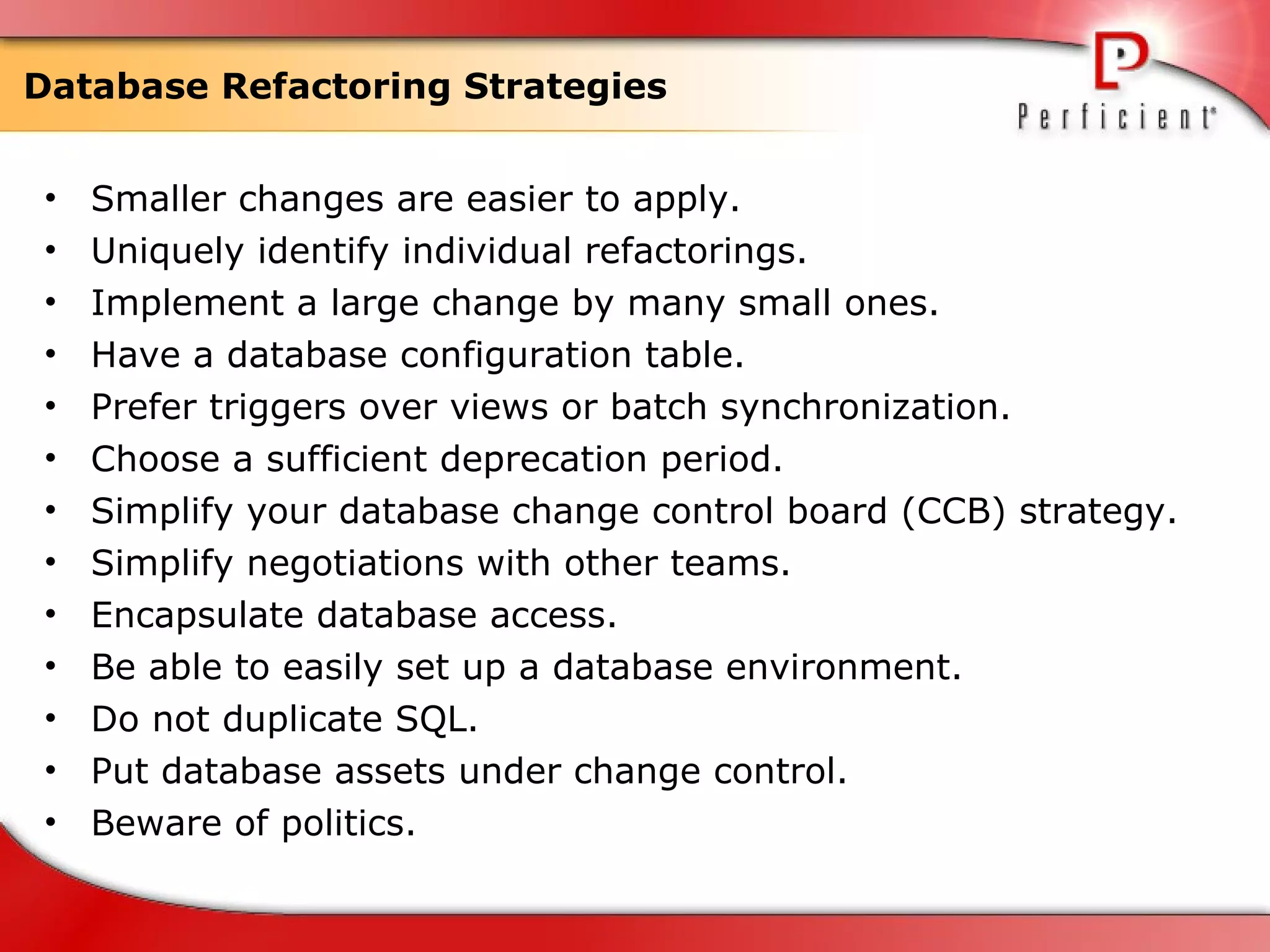Database Refactoring Strategies Smaller changes are easier to apply. Uniquely identify individual refactorings. Implement a large change by many small ones. Have a database configuration table. Prefer triggers over views or batch synchronization. Choose a sufficient deprecation period. Simplify your database change control board (CCB) strategy. Simplify negotiations with other teams. Encapsulate database access. Be able to easily set up a database environment. Do not duplicate SQL. Put database assets under change control. Beware of politics. 