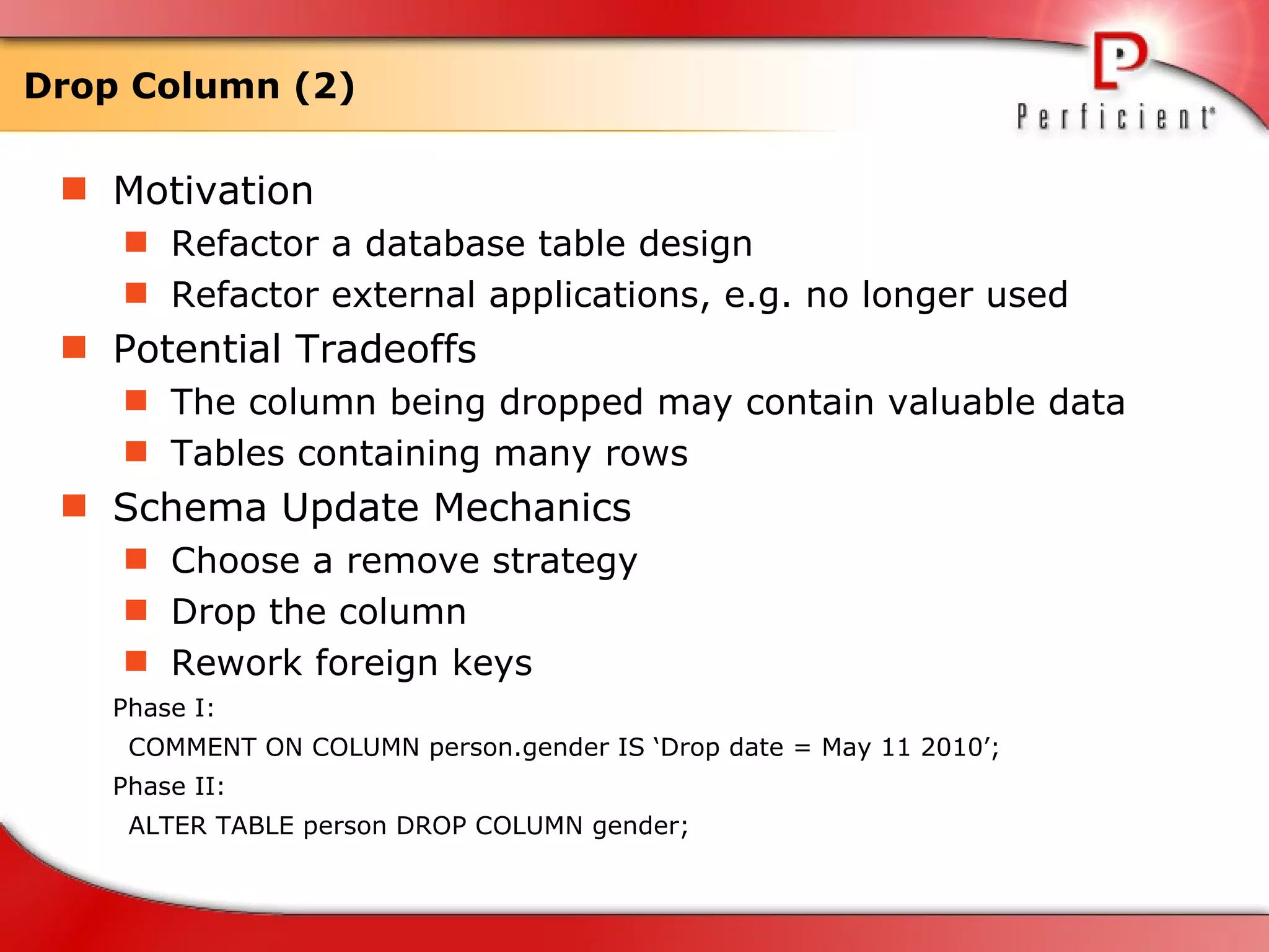 Drop Column (2) Motivation Refactor a database table design  Refactor external applications, e.g. no longer used  Potential Tradeoffs The column being dropped may contain valuable data  Tables containing many rows Schema Update Mechanics Choose a remove strategy Drop the column Rework foreign keys Phase I: COMMENT ON COLUMN person.gender IS ‘Drop date = May 11 2010’; Phase II: ALTER TABLE person DROP COLUMN gender; 