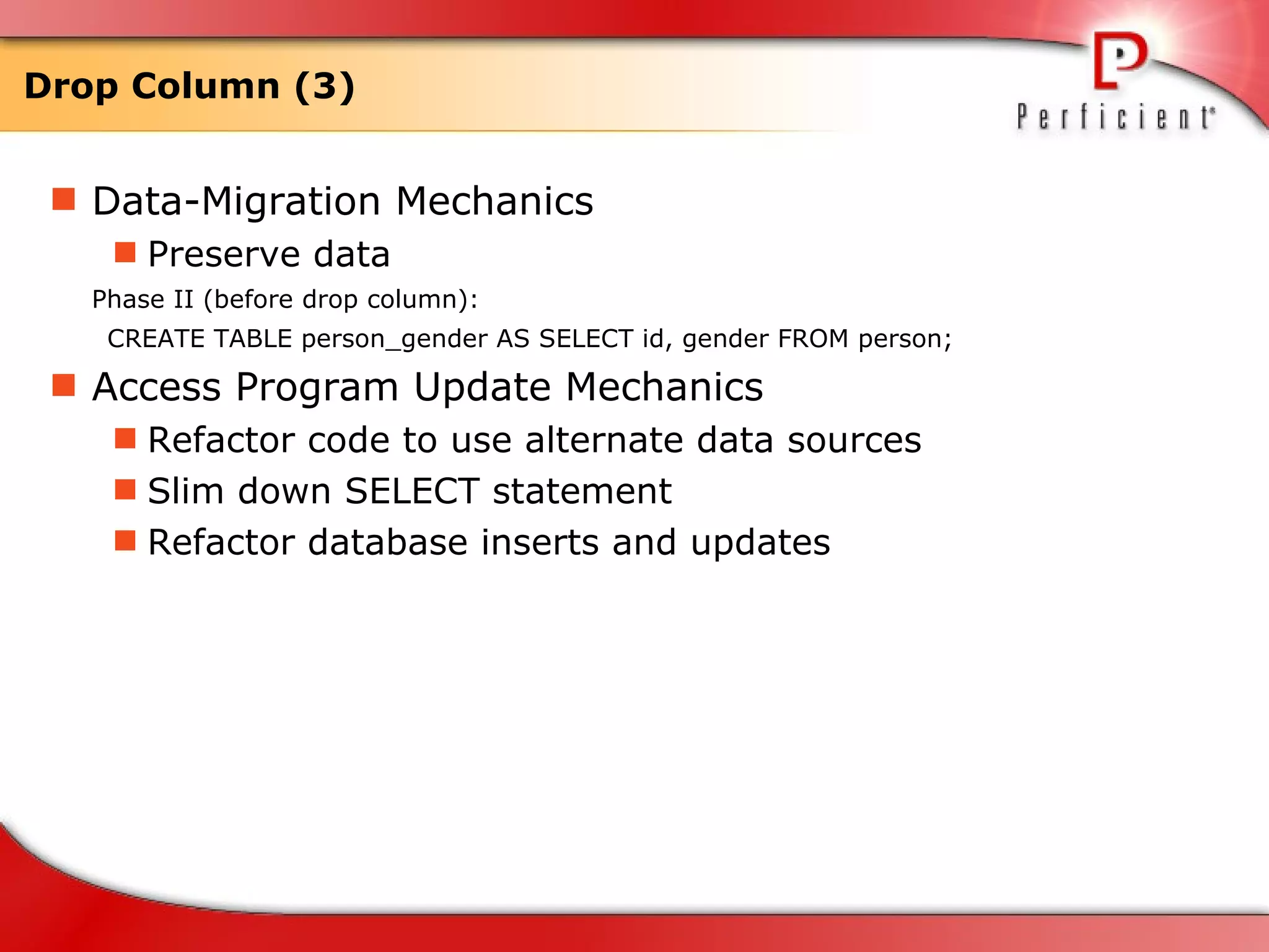 Drop Column (3) Data-Migration Mechanics Preserve data Phase II (before drop column): CREATE TABLE person_gender AS SELECT id, gender FROM person; Access Program Update Mechanics Refactor code to use alternate data sources Slim down SELECT statement Refactor database inserts and updates  
