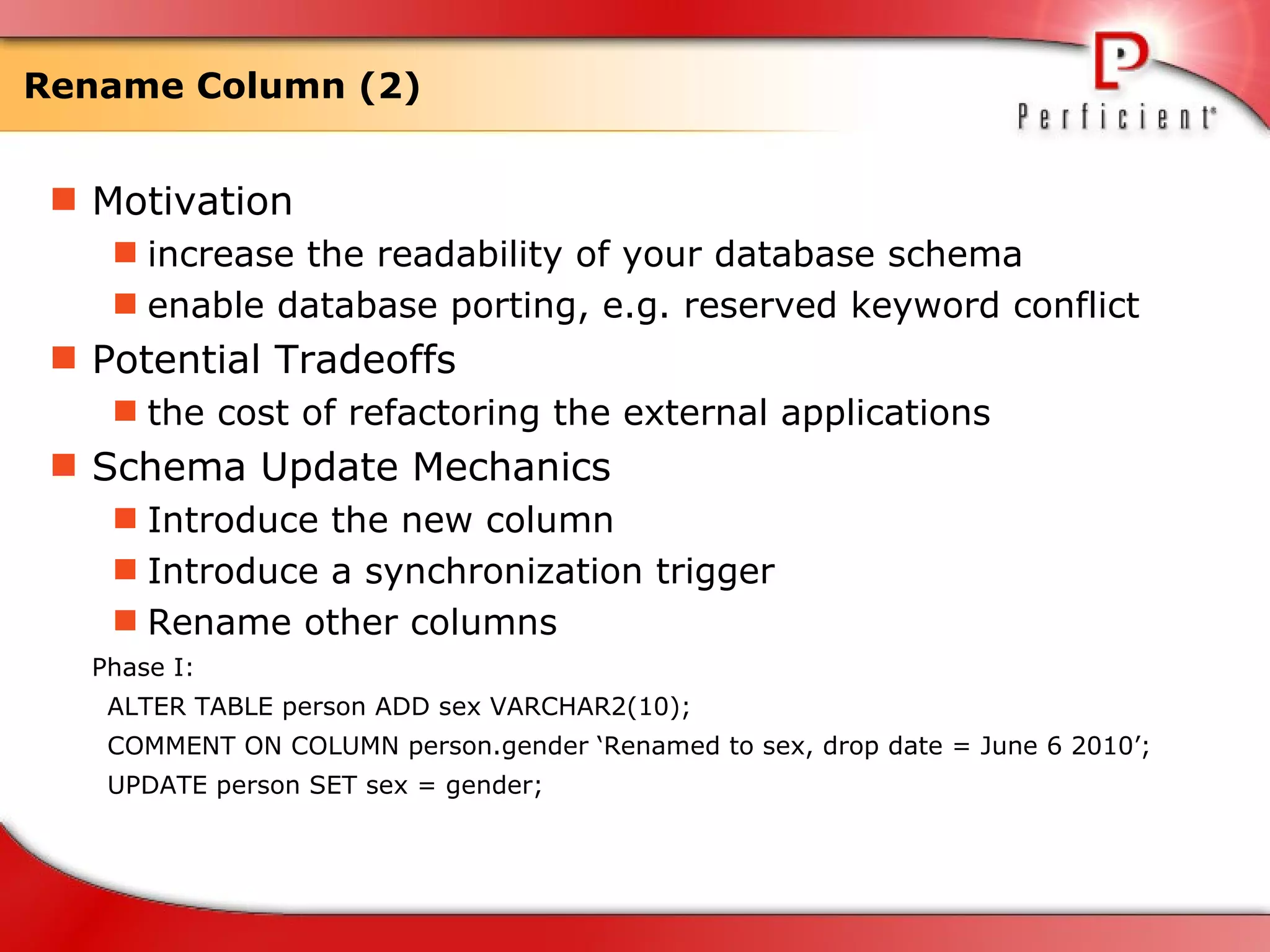 Rename Column (2) Motivation increase the readability of your database schema enable database porting, e.g. reserved keyword conflict Potential Tradeoffs the cost of refactoring the external applications  Schema Update Mechanics Introduce the new column  Introduce a synchronization trigger Rename other columns Phase I: ALTER TABLE person ADD sex VARCHAR2(10); COMMENT ON COLUMN person.gender ‘Renamed to sex, drop date = June 6 2010’; UPDATE person SET sex = gender; 