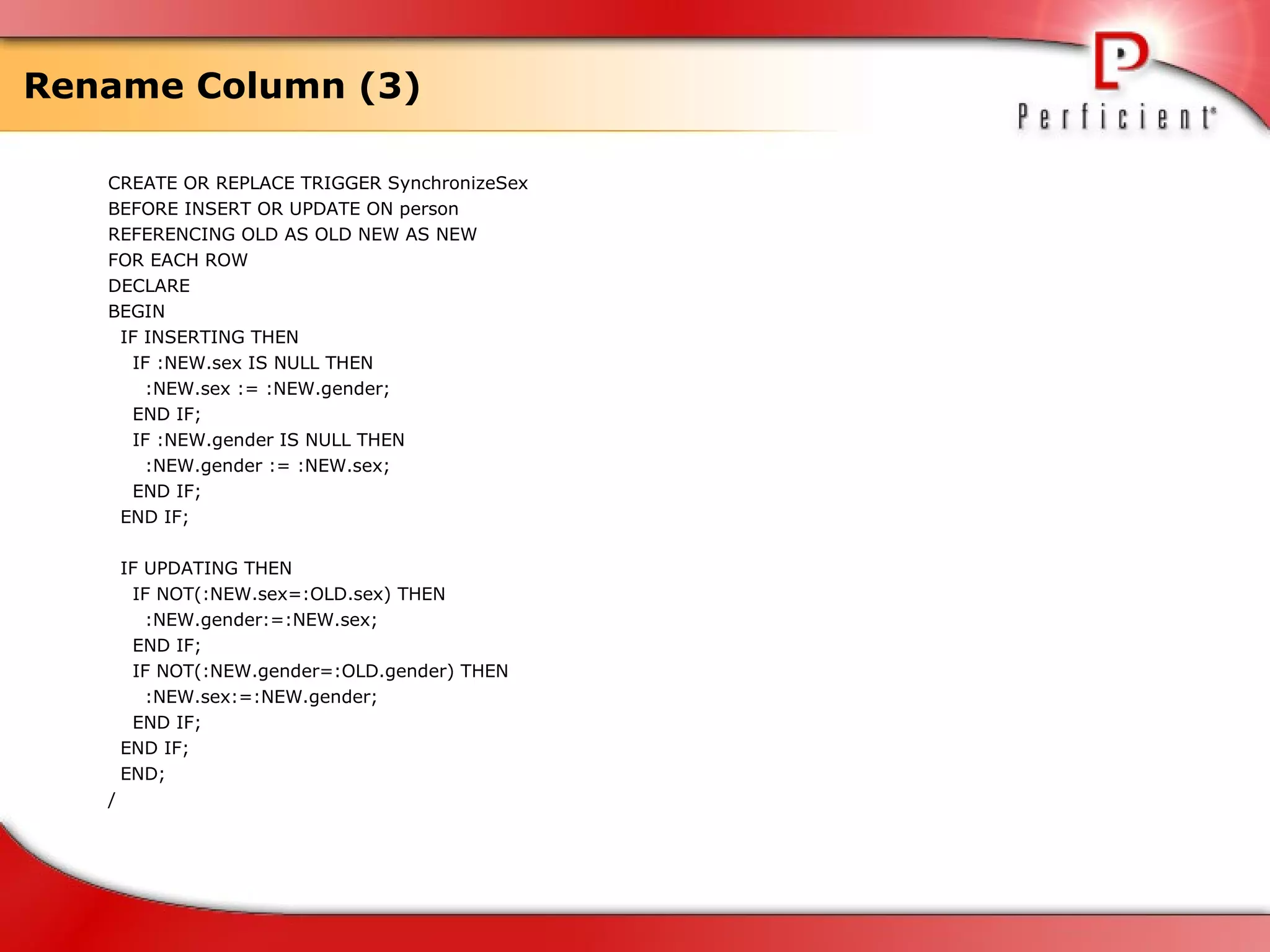 Rename Column (3) CREATE OR REPLACE TRIGGER SynchronizeSex BEFORE INSERT OR UPDATE ON person REFERENCING OLD AS OLD NEW AS NEW FOR EACH ROW DECLARE BEGIN IF INSERTING THEN IF :NEW.sex IS NULL THEN :NEW.sex := :NEW.gender; END IF; IF :NEW.gender IS NULL THEN :NEW.gender := :NEW.sex; END IF; END IF; IF UPDATING THEN IF NOT(:NEW.sex=:OLD.sex) THEN :NEW.gender:=:NEW.sex; END IF; IF NOT(:NEW.gender=:OLD.gender) THEN :NEW.sex:=:NEW.gender; END IF; END IF; END; / 