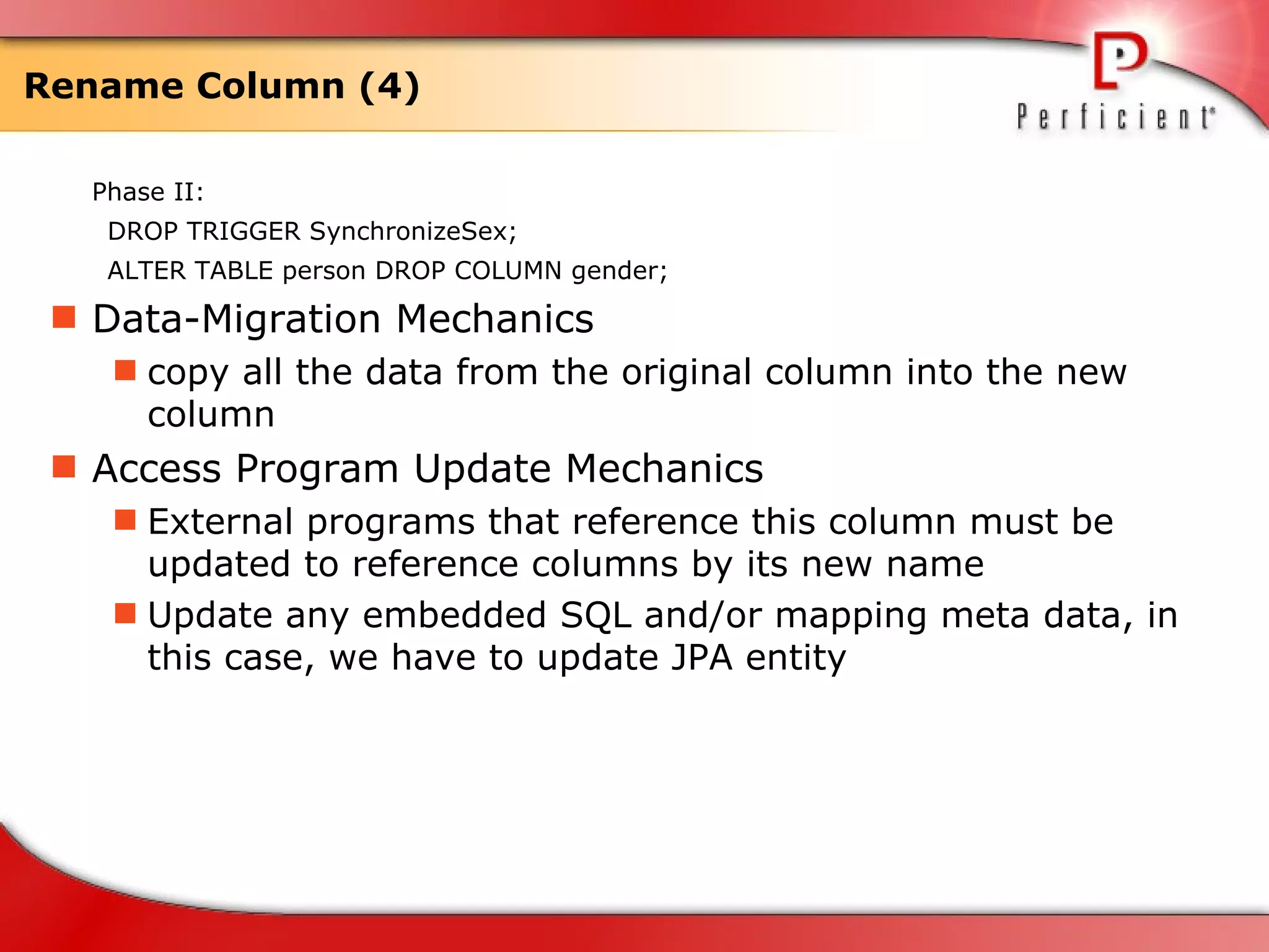 Rename Column (4) Phase II: DROP TRIGGER  SynchronizeSex; ALTER TABLE person DROP COLUMN gender; Data-Migration Mechanics copy all the data from the original column into the new column  Access Program Update Mechanics External programs that reference this column must be updated to reference columns by its new name Update any embedded SQL and/or mapping meta data, in this case, we have to update JPA entity 
