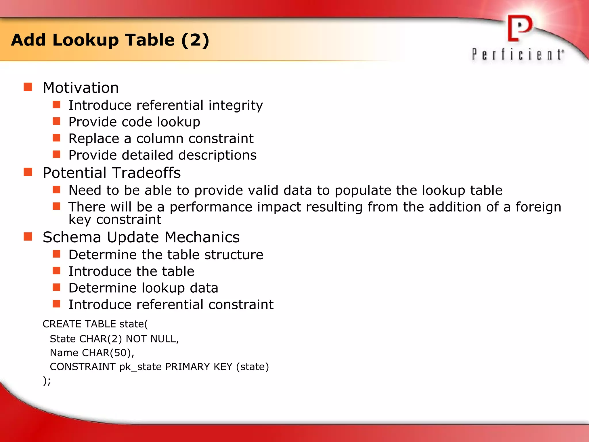 Add Lookup Table (2) Motivation Introduce referential integrity Provide code lookup Replace a column constraint Provide detailed descriptions  Potential Tradeoffs Need to be able to provide valid data to populate the lookup table  There will be a performance impact resulting from the addition of a foreign key constraint  Schema Update Mechanics Determine the table structure Introduce the table Determine lookup data Introduce referential constraint  CREATE TABLE state( State CHAR(2) NOT NULL,  Name CHAR(50),  CONSTRAINT pk_state PRIMARY KEY (state)  );  