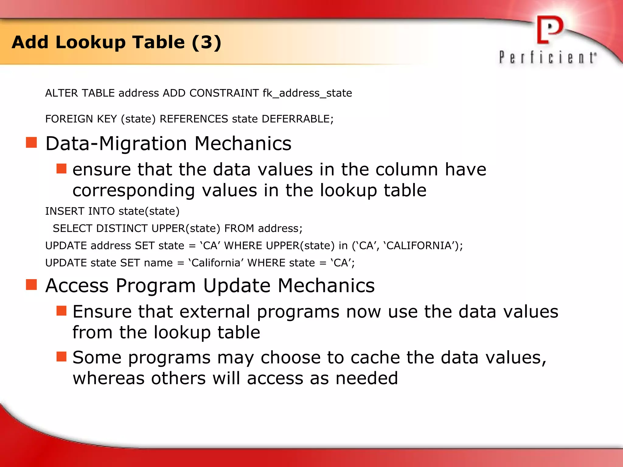 Add Lookup Table (3) ALTER TABLE address ADD CONSTRAINT fk_address_state  FOREIGN KEY (state) REFERENCES state DEFERRABLE;   Data-Migration Mechanics ensure that the data values in the column have corresponding values in the lookup table  INSERT INTO state(state) SELECT DISTINCT UPPER(state) FROM address; UPDATE address SET state = ‘CA’ WHERE UPPER(state) in (‘CA’, ‘CALIFORNIA’);  UPDATE state SET name = ‘California’ WHERE state = ‘CA’;  Access Program Update Mechanics Ensure that external programs now use the data values from the lookup table  Some programs may choose to cache the data values, whereas others will access as needed 