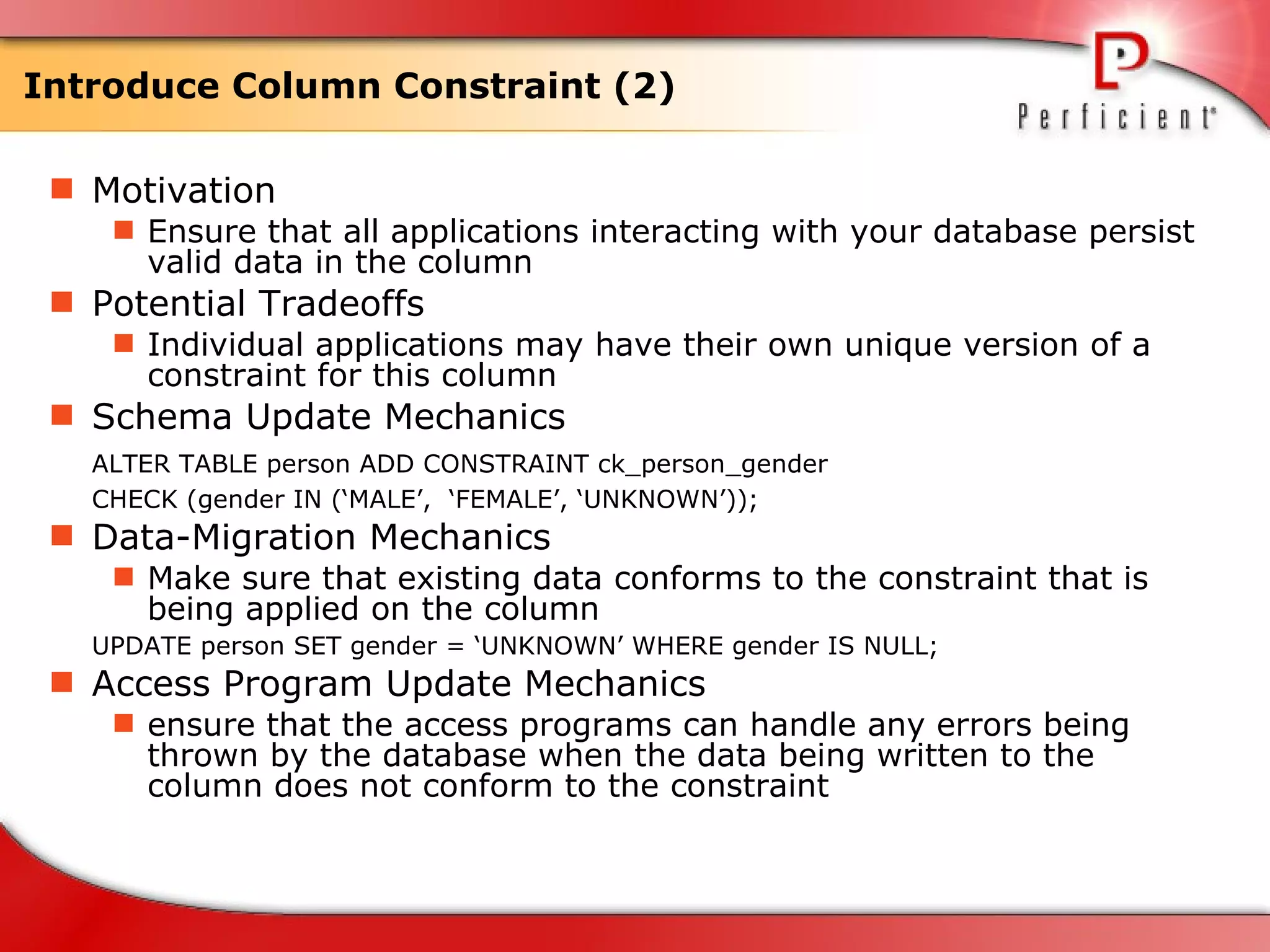Introduce Column Constraint (2) Motivation Ensure that all applications interacting with your database persist valid data in the column Potential Tradeoffs Individual applications may have their own unique version of a constraint for this column Schema Update Mechanics ALTER TABLE person ADD CONSTRAINT ck_person_gender  CHECK (gender IN (‘MALE’,  ‘FEMALE’, ‘UNKNOWN’)); Data-Migration Mechanics Make sure that existing data conforms to the constraint that is being applied on the column UPDATE person SET gender = ‘UNKNOWN’ WHERE gender IS NULL; Access Program Update Mechanics ensure that the access programs can handle any errors being thrown by the database when the data being written to the column does not conform to the constraint  