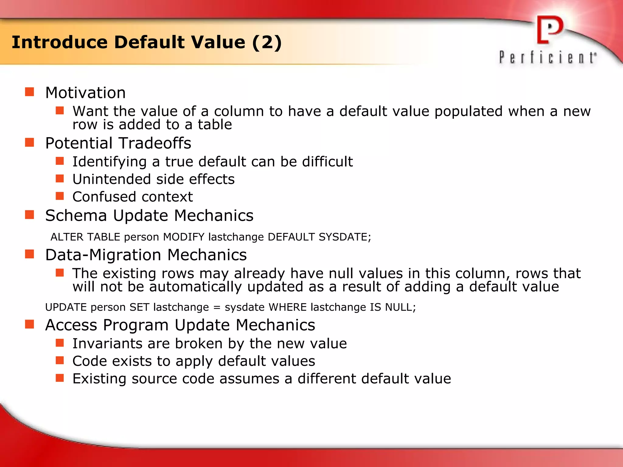 Introduce Default Value (2) Motivation Want the value of a column to have a default value populated when a new row is added to a table Potential Tradeoffs Identifying a true default can be difficult Unintended side effects  Confused context Schema Update Mechanics   ALTER TABLE person MODIFY lastchange DEFAULT SYSDATE; Data-Migration Mechanics The existing rows may already have null values in this column, rows that will not be automatically updated as a result of adding a default value UPDATE person SET lastchange = sysdate WHERE lastchange IS NULL; Access Program Update Mechanics Invariants are broken by the new value Code exists to apply default values Existing source code assumes a different default value 