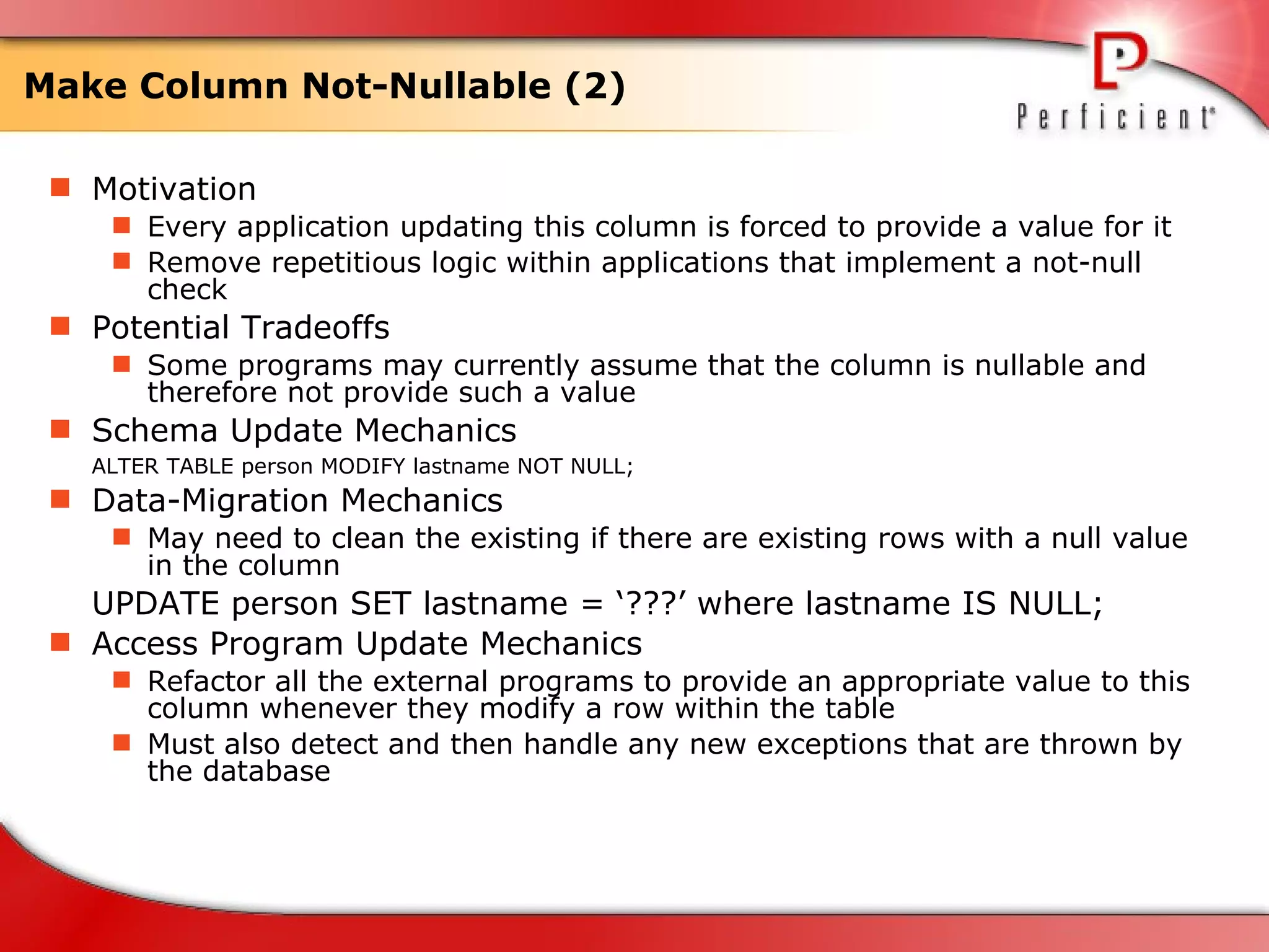 Make Column Not-Nullable (2) Motivation Every application updating this column is forced to provide a value for it Remove repetitious logic within applications that implement a not-null check  Potential Tradeoffs Some programs may currently assume that the column is nullable and therefore not provide such a value Schema Update Mechanics ALTER TABLE person MODIFY lastname NOT NULL;  Data-Migration Mechanics May need to clean the existing if there are existing rows with a null value in the column UPDATE person SET lastname = ‘???’ where lastname IS NULL; Access Program Update Mechanics Refactor all the external programs to provide an appropriate value to this column whenever they modify a row within the table Must also detect and then handle any new exceptions that are thrown by the database  