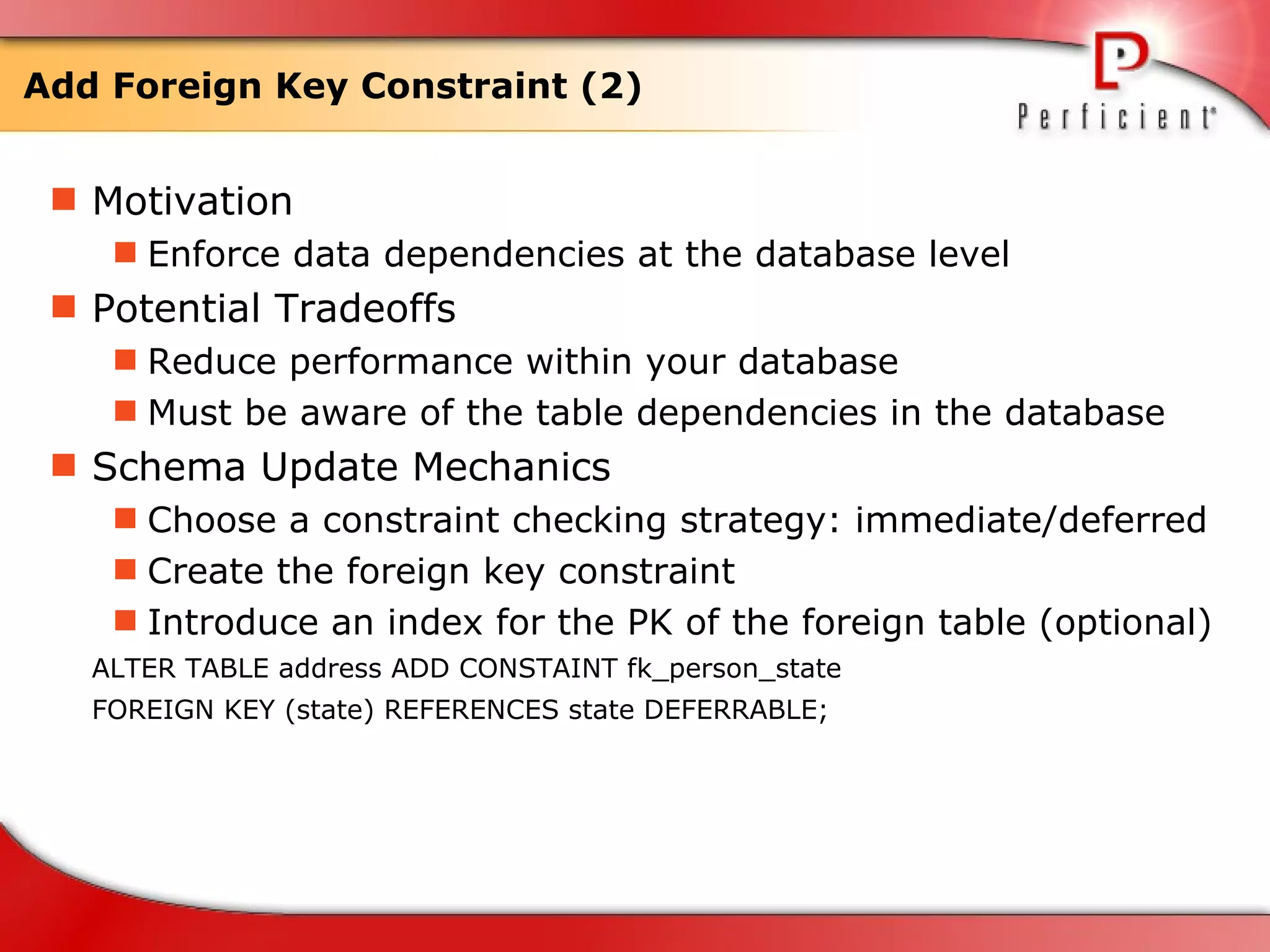 Add Foreign Key Constraint (2) Motivation Enforce data dependencies at the database level Potential Tradeoffs Reduce performance within your database Must be aware of the table dependencies in the database  Schema Update Mechanics Choose a constraint checking strategy: immediate/deferred Create the foreign key constraint Introduce an index for the PK of the foreign table (optional)  ALTER TABLE address ADD CONSTAINT fk_person_state  FOREIGN KEY (state) REFERENCES state DEFERRABLE;  