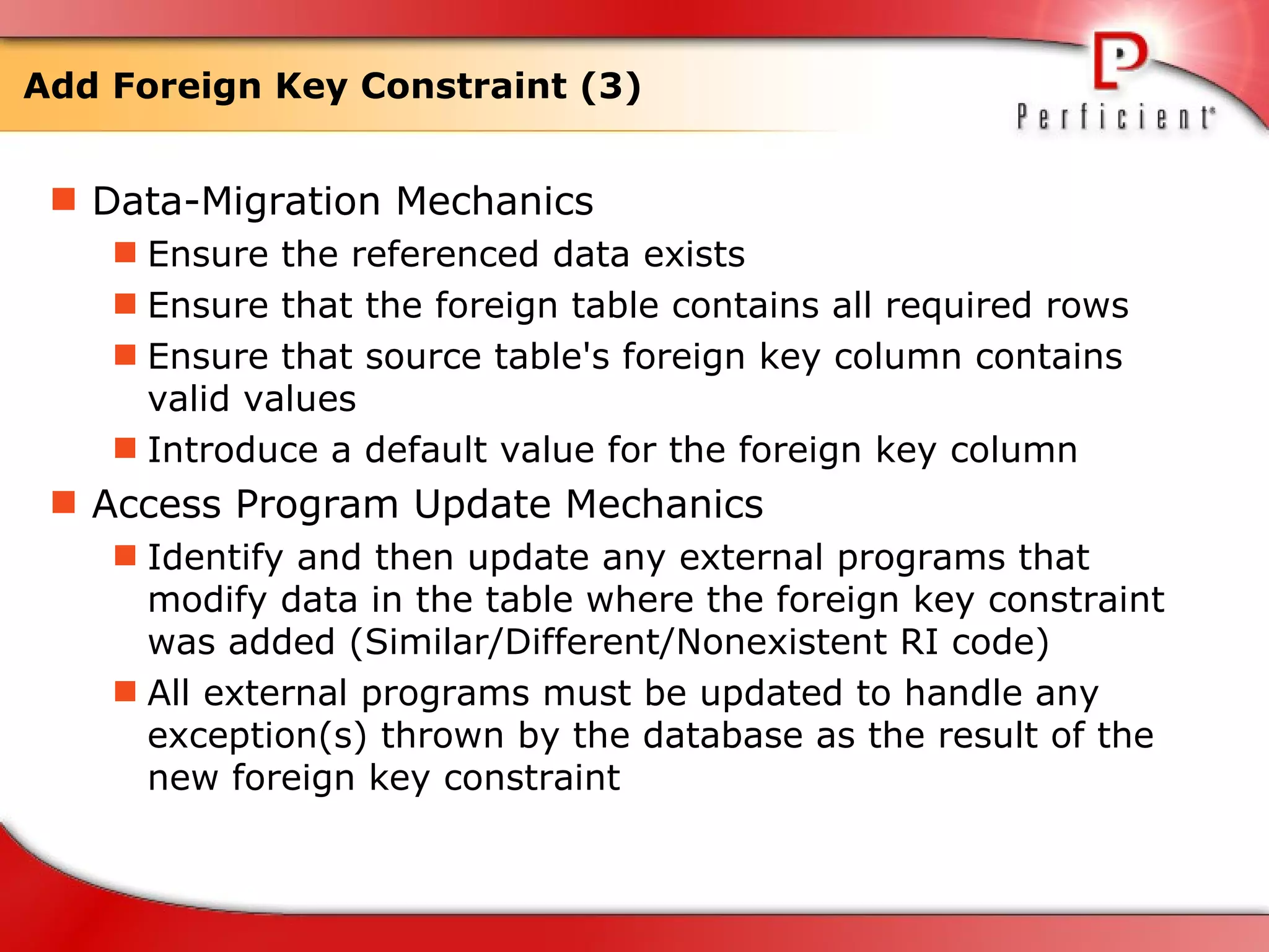 Add Foreign Key Constraint (3) Data-Migration Mechanics Ensure the referenced data exists Ensure that the foreign table contains all required rows  Ensure that source table's foreign key column contains valid values Introduce a default value for the foreign key column Access Program Update Mechanics Identify and then update any external programs that modify data in the table where the foreign key constraint was added (Similar/Different/Nonexistent RI code) All external programs must be updated to handle any exception(s) thrown by the database as the result of the new foreign key constraint 