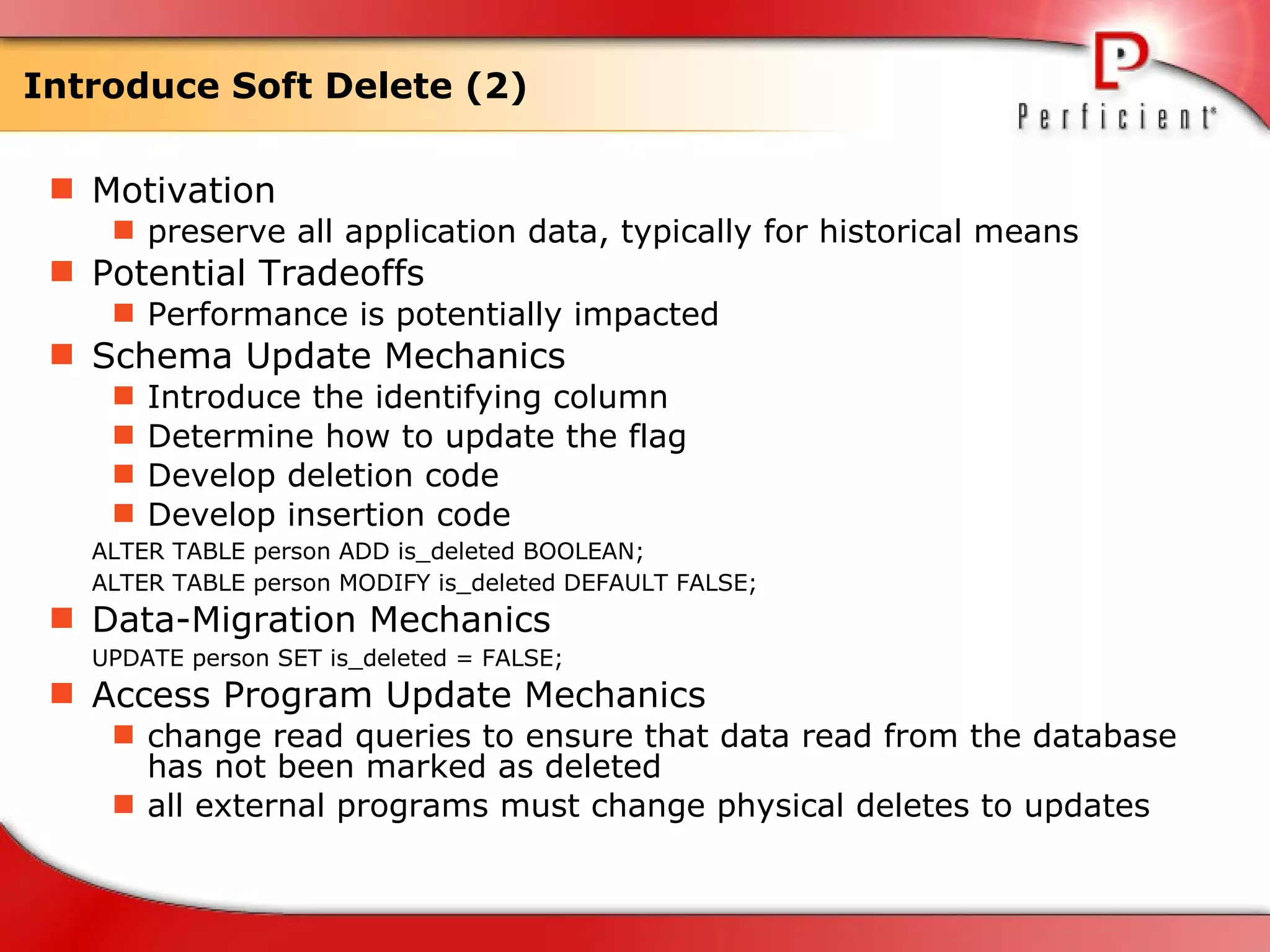Introduce Soft Delete (2) Motivation preserve all application data, typically for historical means  Potential Tradeoffs Performance is potentially impacted Schema Update Mechanics Introduce the identifying column Determine how to update the flag  Develop deletion code  Develop insertion code  ALTER TABLE person ADD is_deleted BOOLEAN;  ALTER TABLE person MODIFY is_deleted DEFAULT FALSE; Data-Migration Mechanics UPDATE person SET is_deleted = FALSE; Access Program Update Mechanics change read queries to ensure that data read from the database has not been marked as deleted  all external programs must change physical deletes to updates  