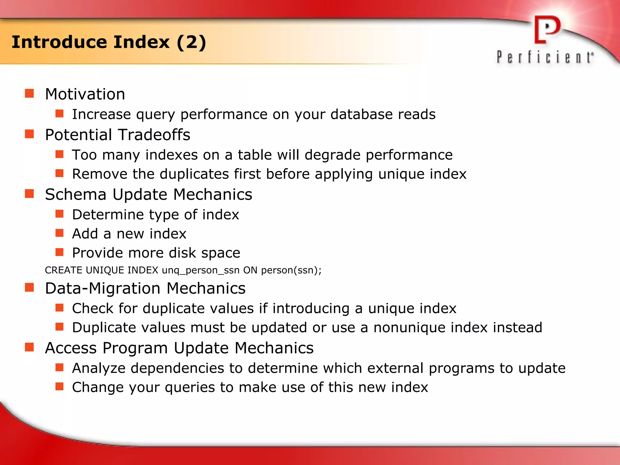 Introduce Index (2) Motivation Increase query performance on your database reads Potential Tradeoffs Too many indexes on a table will degrade performance Remove the duplicates first before applying unique index Schema Update Mechanics Determine type of index  Add a new index  Provide more disk space CREATE UNIQUE INDEX unq_person_ssn ON person(ssn); Data-Migration Mechanics Check for duplicate values if introducing a unique index Duplicate values must be updated or use a nonunique index instead Access Program Update Mechanics Analyze dependencies to determine which external programs to update Change your queries to make use of this new index 