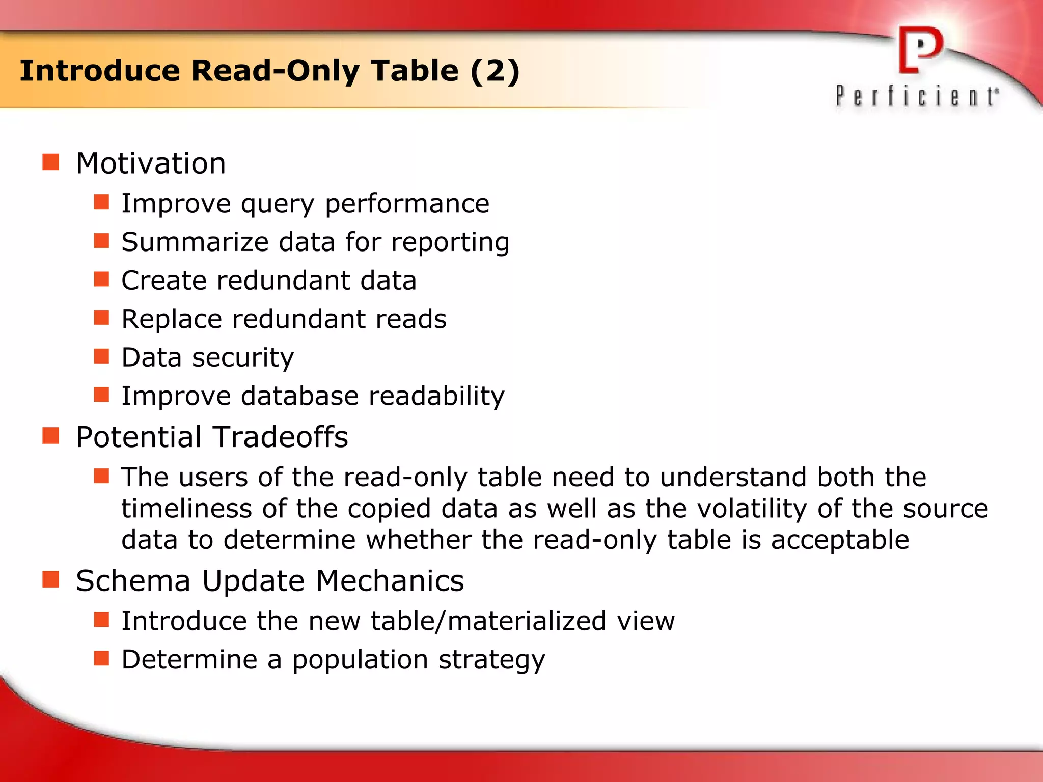 Introduce Read-Only Table (2) Motivation Improve query performance Summarize data for reporting Create redundant data Replace redundant reads Data security Improve database readability Potential Tradeoffs The users of the read-only table need to understand both the timeliness of the copied data as well as the volatility of the source data to determine whether the read-only table is acceptable Schema Update Mechanics Introduce the new table/materialized view Determine a population strategy 