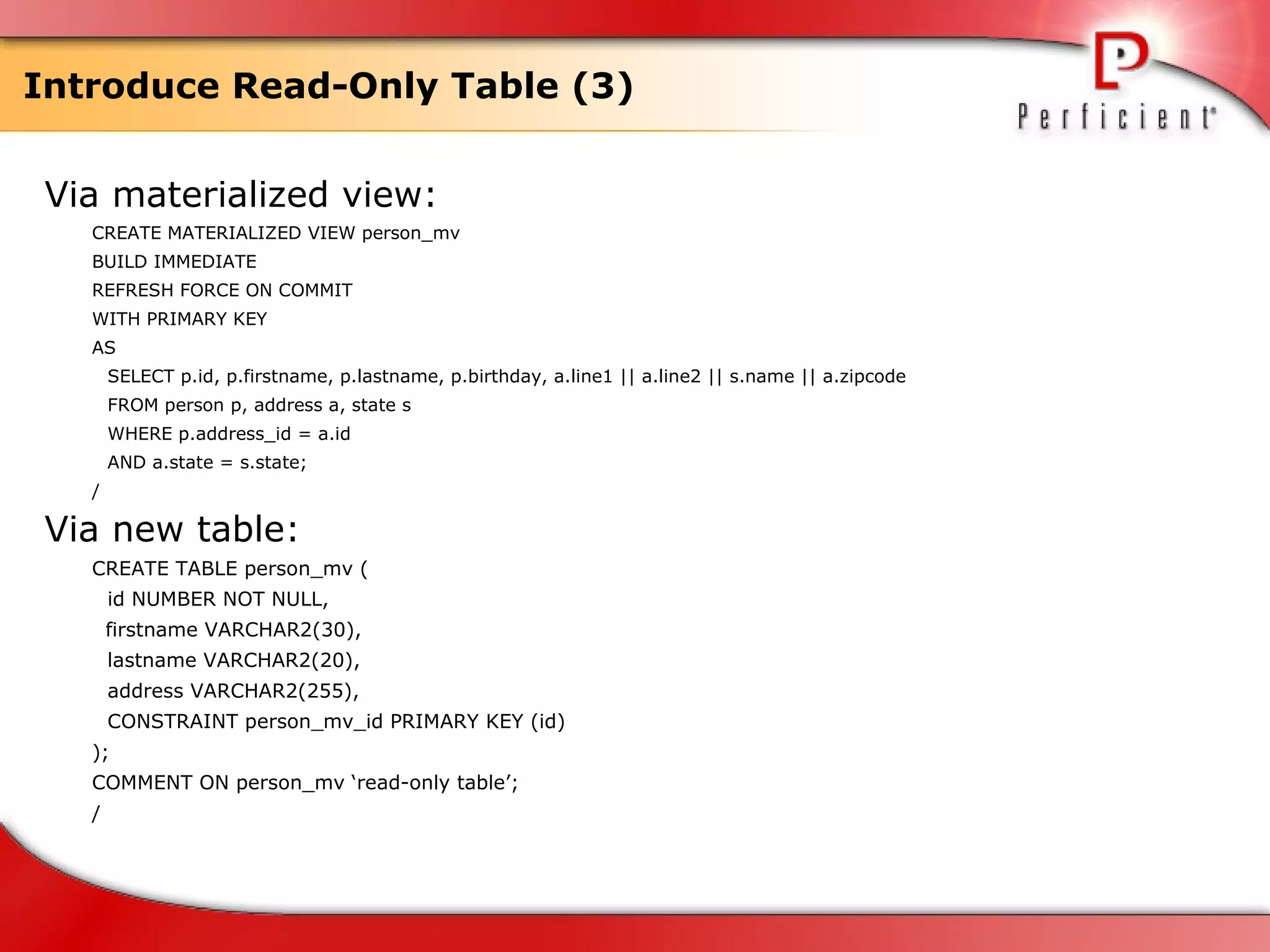 Introduce Read-Only Table (3) Via materialized view: CREATE MATERIALIZED VIEW person_mv  BUILD IMMEDIATE REFRESH FORCE ON COMMIT WITH PRIMARY KEY AS  SELECT p.id, p.firstname, p.lastname, p.birthday, a.line1 || a.line2 || s.name || a.zipcode FROM person p, address a, state s WHERE p.address_id = a.id  AND a.state = s.state; / Via new table: CREATE TABLE person_mv ( id NUMBER NOT NULL,   firstname VARCHAR2(30), lastname VARCHAR2(20), address VARCHAR2(255), CONSTRAINT person_mv_id PRIMARY KEY (id) ); COMMENT ON person_mv ‘read-only table’; / 