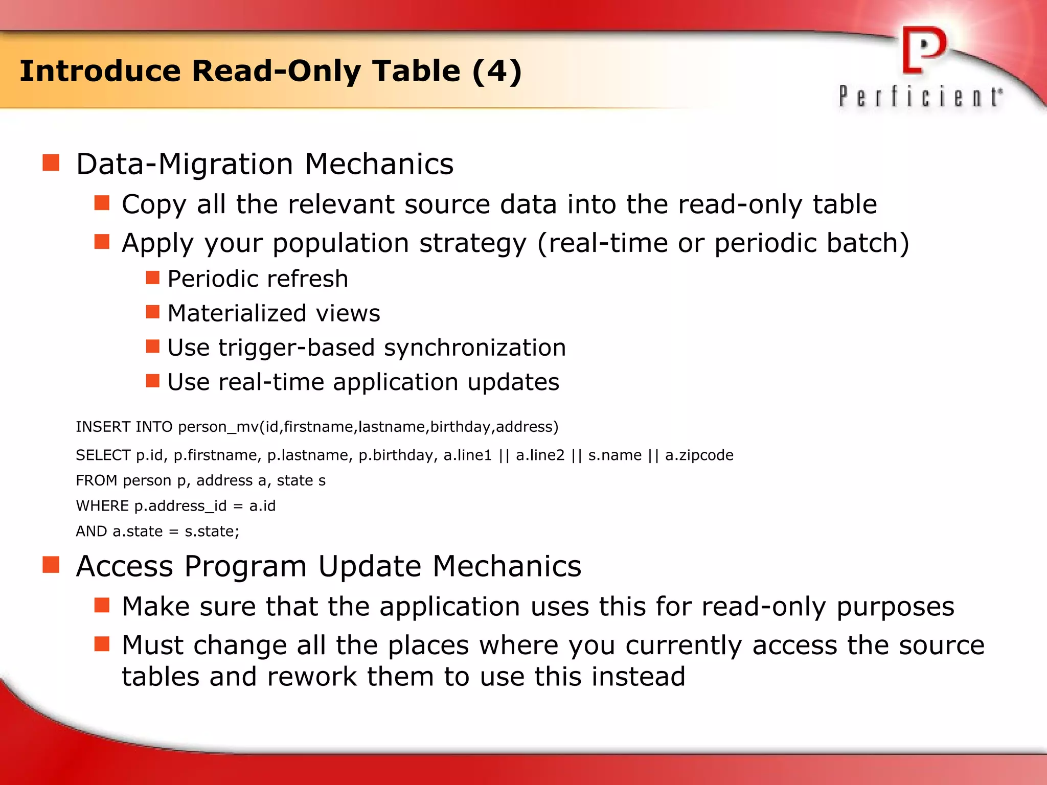 Introduce Read-Only Table (4) Data-Migration Mechanics Copy all the relevant source data into the read-only table  Apply your population strategy (real-time or periodic batch) Periodic refresh Materialized views Use trigger-based synchronization Use real-time application updates  INSERT INTO person_mv(id,firstname,lastname,birthday,address) SELECT p.id, p.firstname, p.lastname, p.birthday, a.line1 || a.line2 || s.name || a.zipcode FROM person p, address a, state s WHERE p.address_id = a.id  AND a.state = s.state; Access Program Update Mechanics Make sure that the application uses this for read-only purposes Must change all the places where you currently access the source tables and rework them to use this instead  
