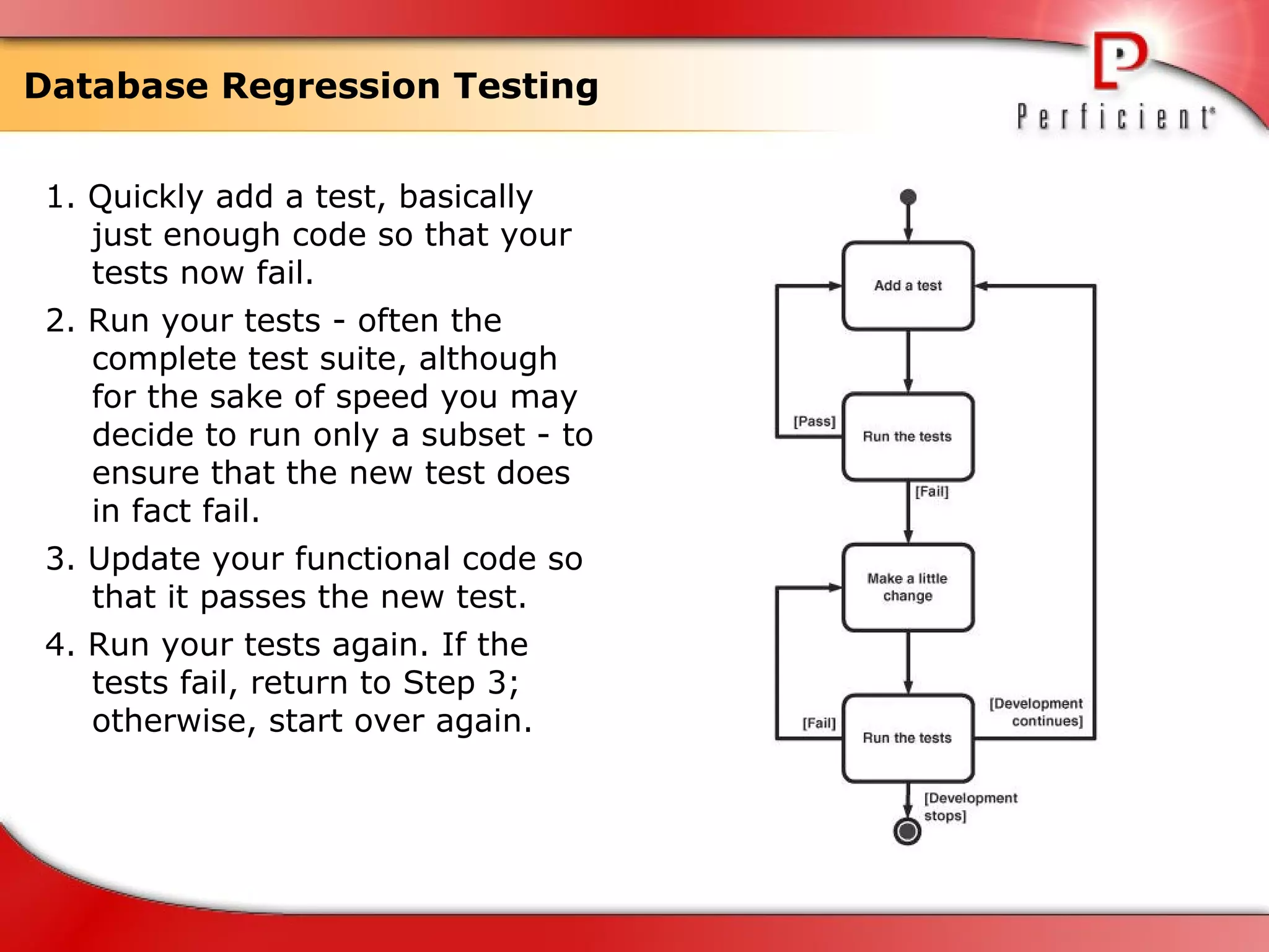 Database Regression Testing 1. Quickly add a test, basically just enough code so that your tests now fail. 2. Run your tests - often the complete test suite, although for the sake of speed you may decide to run only a subset - to ensure that the new test does in fact fail. 3. Update your functional code so that it passes the new test. 4. Run your tests again. If the tests fail, return to Step 3; otherwise, start over again. 