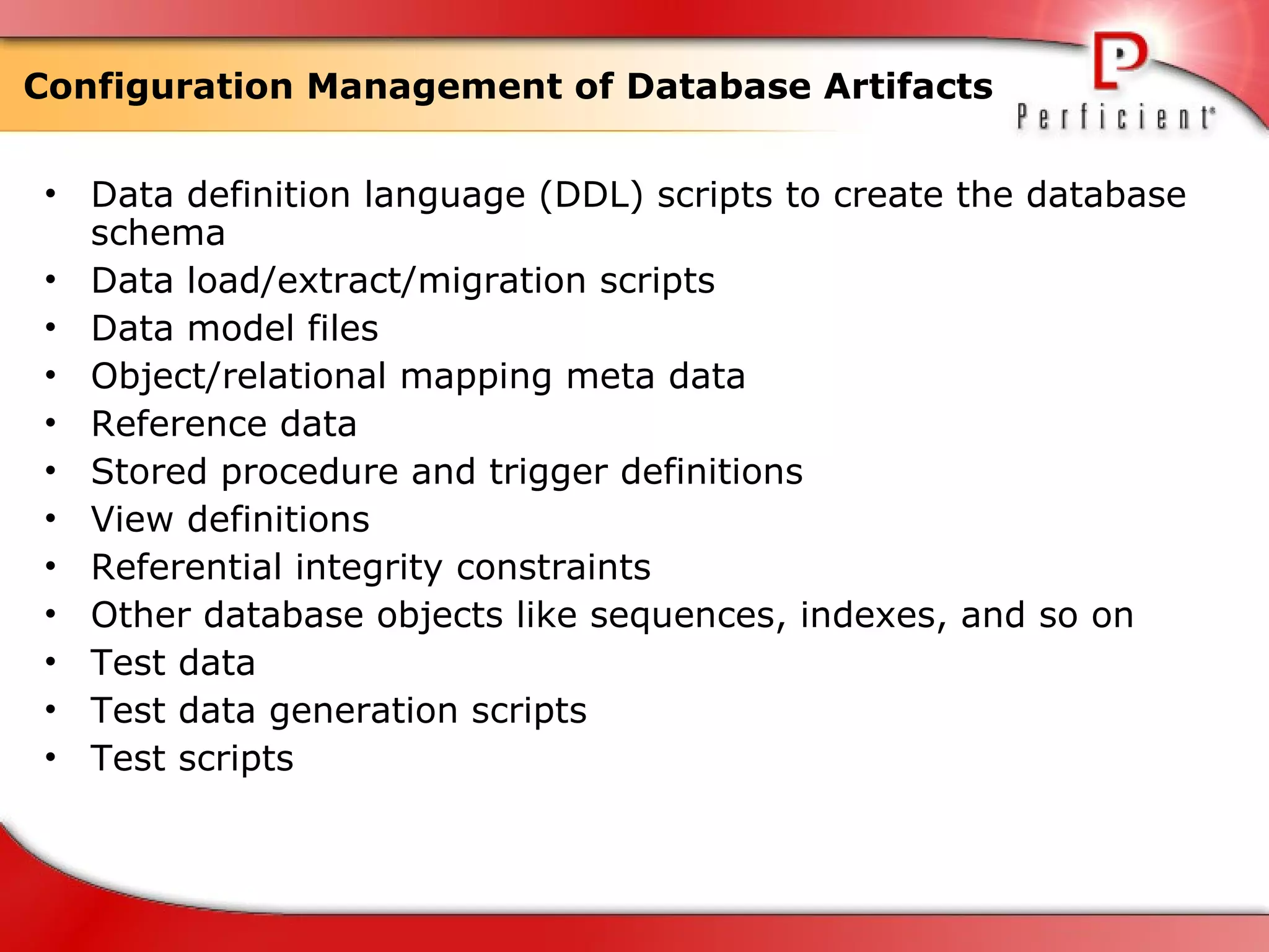 Configuration Management of Database Artifacts  Data definition language (DDL) scripts to create the database schema Data load/extract/migration scripts Data model files Object/relational mapping meta data Reference data Stored procedure and trigger definitions View definitions Referential integrity constraints Other database objects like sequences, indexes, and so on Test data Test data generation scripts Test scripts   